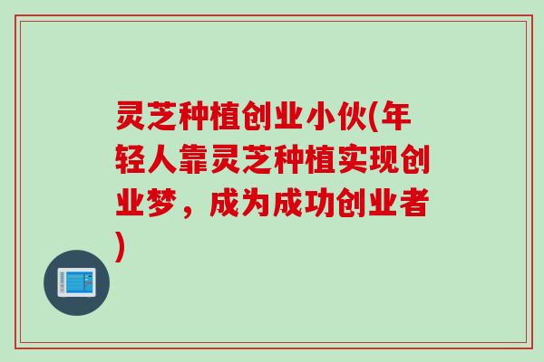 灵芝种植创业小伙(年轻人靠灵芝种植实现创业梦，成为成功创业者)