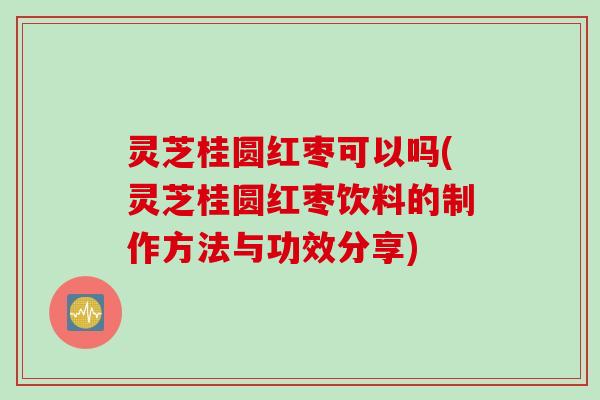 灵芝桂圆红枣可以吗(灵芝桂圆红枣饮料的制作方法与功效分享)