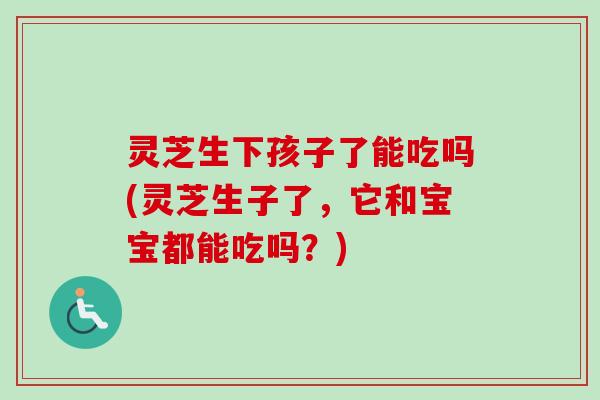 灵芝生下孩子了能吃吗(灵芝生子了,它和宝宝都能吃吗?) 灵芝生下孩子了能吃吗(灵芝生子了,它和宝宝都能吃吗?)