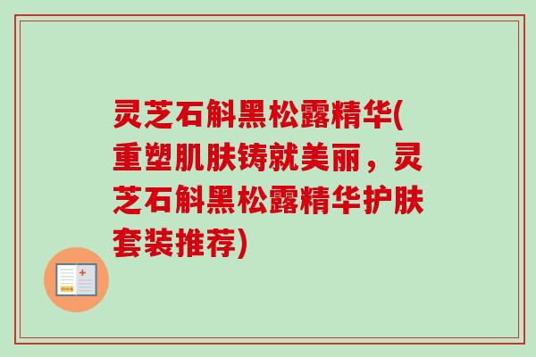 灵芝石斛黑松露精华(重塑肌肤铸就美丽，灵芝石斛黑松露精华护肤套装推荐)