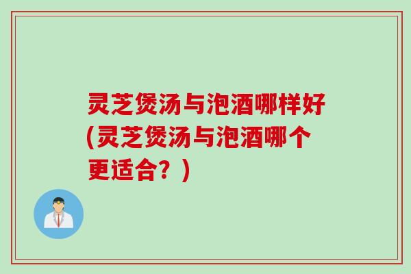 灵芝煲汤与泡酒哪样好(灵芝煲汤与泡酒哪个更适合？)