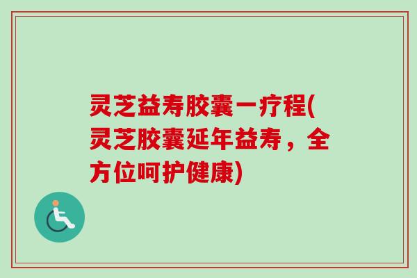 灵芝益寿胶囊一疗程(灵芝胶囊延年益寿，全方位呵护健康)