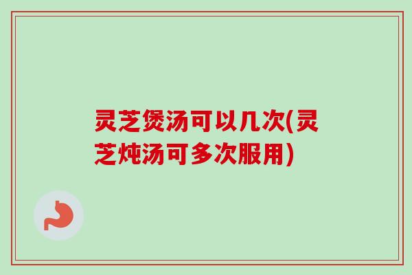 灵芝煲汤可以几次(灵芝炖汤可多次服用)