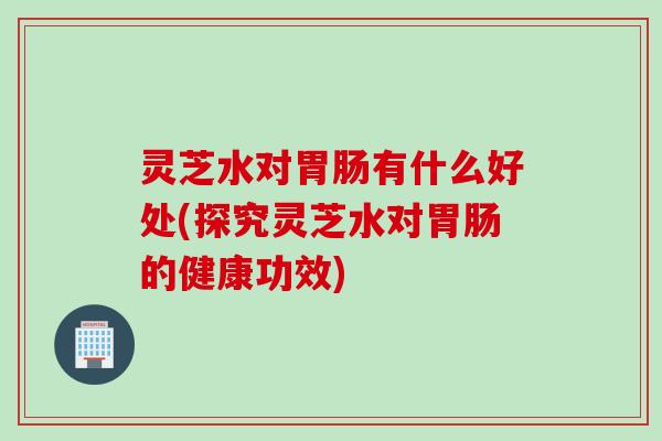 灵芝水对胃肠有什么好处(探究灵芝水对胃肠的健康功效)