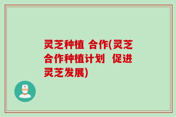 灵芝种植 合作(灵芝合作种植计划  促进灵芝发展)