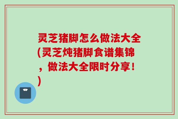 灵芝猪脚怎么做法大全(灵芝炖猪脚食谱集锦,做法大全限时分享!) 灵芝猪脚怎么做法大全(灵芝炖猪脚食谱集锦,做法大全限时分享!)