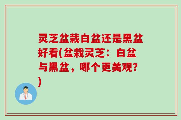 灵芝盆栽白盆还是黑盆好看(盆栽灵芝：白盆与黑盆，哪个更美观？)