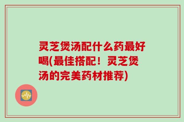 灵芝煲汤配什么药最好喝(最佳搭配！灵芝煲汤的完美药材推荐)