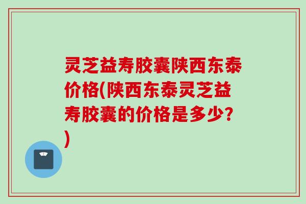 灵芝益寿胶囊陕西东泰价格(陕西东泰灵芝益寿胶囊的价格是多少？)