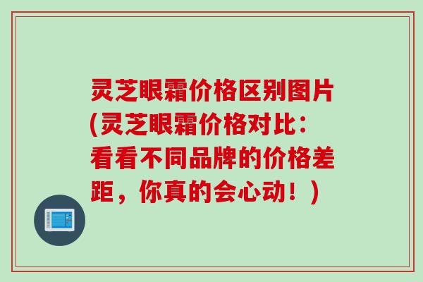 灵芝眼霜价格区别图片(灵芝眼霜价格对比:看看不同品牌的价格差距,你真的会心动!) 灵芝眼霜价格区别图片(灵芝眼霜价格对比:看看不同品牌的价格差距,你真的会心动!)