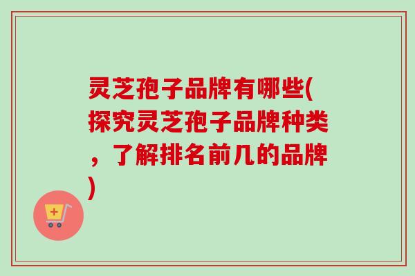 灵芝孢子品牌有哪些(探究灵芝孢子品牌种类，了解排名前几的品牌)
