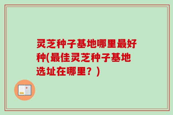 灵芝种子基地哪里最好种(最佳灵芝种子基地选址在哪里？)
