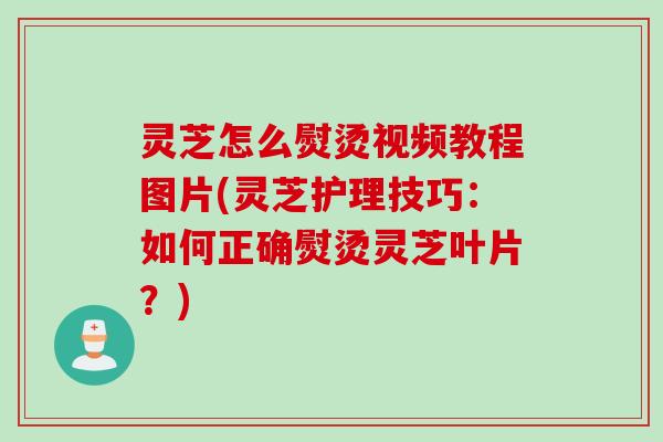 灵芝怎么熨烫视频教程图片(灵芝护理技巧：如何正确熨烫灵芝叶片？)