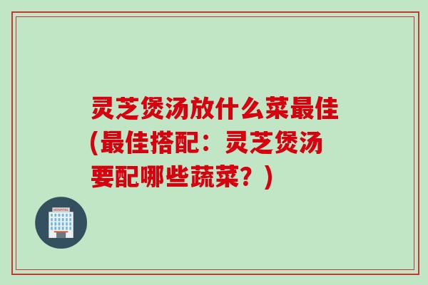 灵芝煲汤放什么菜最佳(最佳搭配：灵芝煲汤要配哪些蔬菜？)