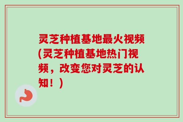 灵芝种植基地最火视频(灵芝种植基地热门视频，改变您对灵芝的认知！)