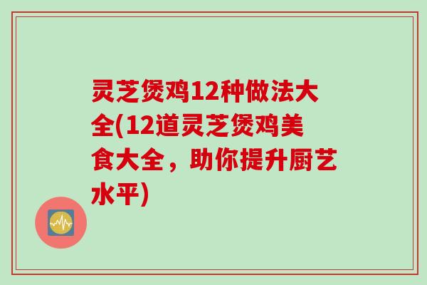 灵芝煲鸡12种做法大全(12道灵芝煲鸡美食大全，助你提升厨艺水平)