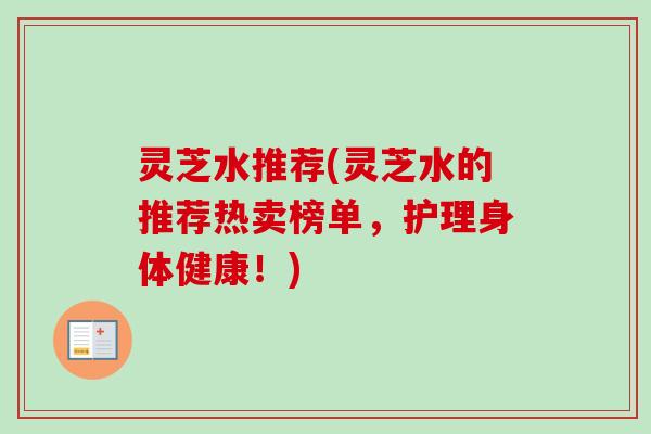 灵芝水推荐(灵芝水的推荐热卖榜单,护理身体健康!) 灵芝水推荐(灵芝水的推荐热卖榜单,护理身体健康!)