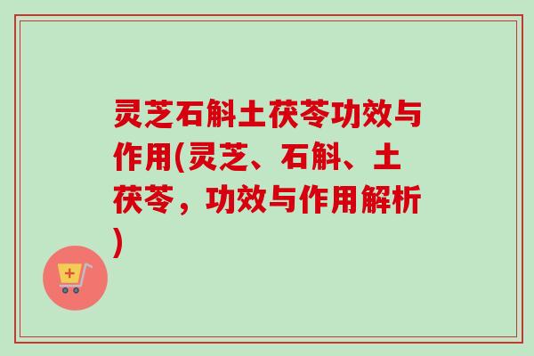灵芝石斛土茯苓功效与作用(灵芝、石斛、土茯苓，功效与作用解析)