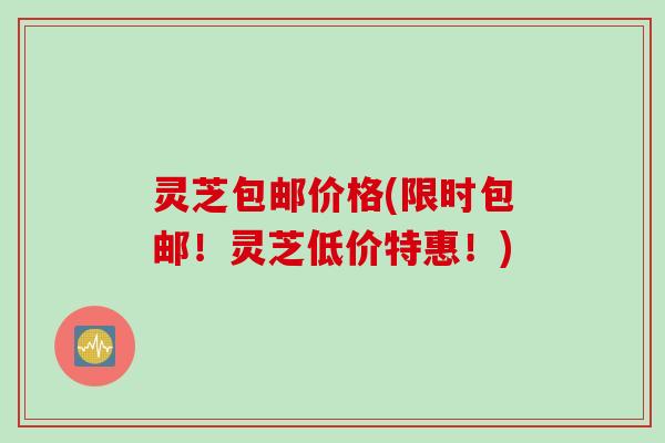 灵芝包邮价格(限时包邮！灵芝低价特惠！)