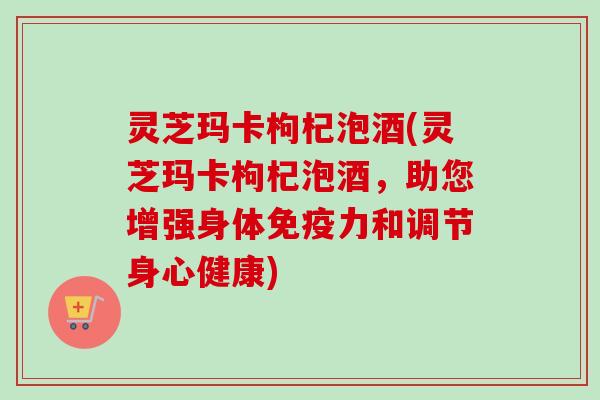 灵芝玛卡枸杞泡酒(灵芝玛卡枸杞泡酒，助您增强身体免疫力和调节身心健康)
