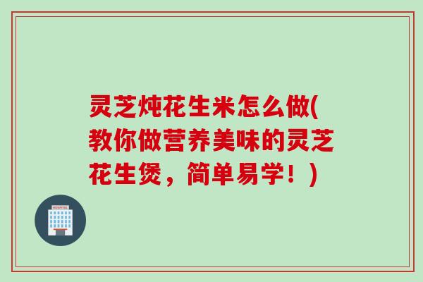 灵芝炖花生米怎么做(教你做营养美味的灵芝花生煲，简单易学！)
