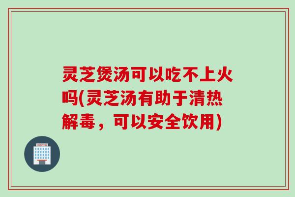 灵芝煲汤可以吃不上火吗(灵芝汤有助于清热解毒，可以安全饮用)