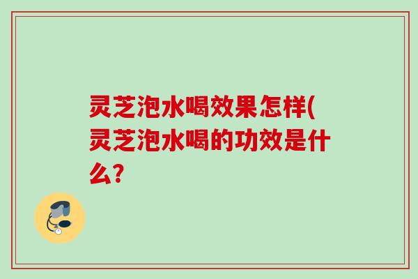 灵芝泡水喝效果怎样(灵芝泡水喝的功效是什么？