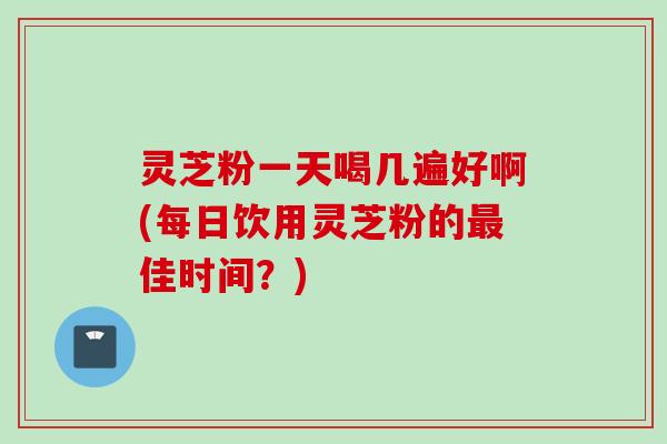 灵芝粉一天喝几遍好啊(每日饮用灵芝粉的最佳时间？)