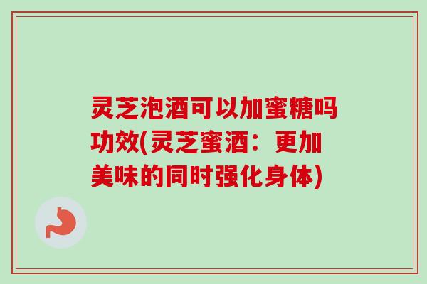 灵芝泡酒可以加蜜糖吗功效(灵芝蜜酒:更加美味的同时强化身体) 灵芝泡酒可以加蜜糖吗功效(灵芝蜜酒:更加美味的同时强化身体)