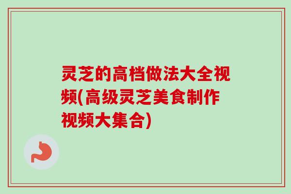 灵芝的高档做法大全视频(高级灵芝美食制作视频大集合)