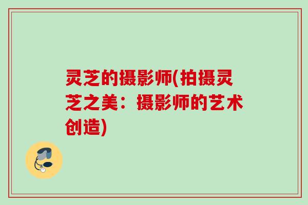 灵芝的摄影师(拍摄灵芝之美:摄影师的艺术创造) 灵芝的摄影师(拍摄灵芝之美:摄影师的艺术创造)