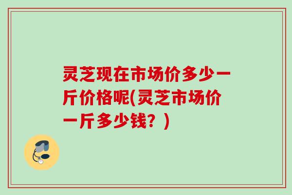 灵芝现在市场价多少一斤价格呢(灵芝市场价一斤多少钱?) 灵芝现在市场价多少一斤价格呢(灵芝市场价一斤多少钱?)