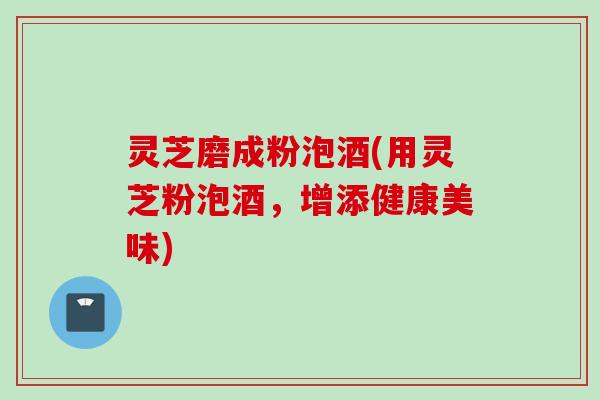 灵芝磨成粉泡酒(用灵芝粉泡酒，增添健康美味)