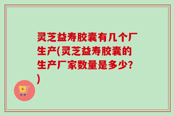 灵芝益寿胶囊有几个厂生产(灵芝益寿胶囊的生产厂家数量是多少?) 灵芝益寿胶囊有几个厂生产(灵芝益寿胶囊的生产厂家数量是多少?)