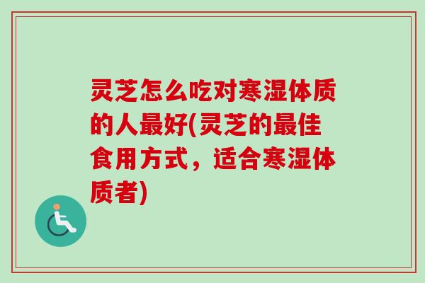 灵芝怎么吃对寒湿体质的人最好(灵芝的最佳食用方式，适合寒湿体质者)