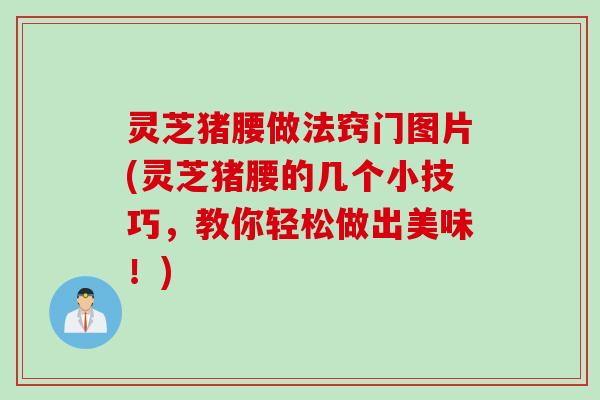 灵芝猪腰做法窍门图片(灵芝猪腰的几个小技巧，教你轻松做出美味！)