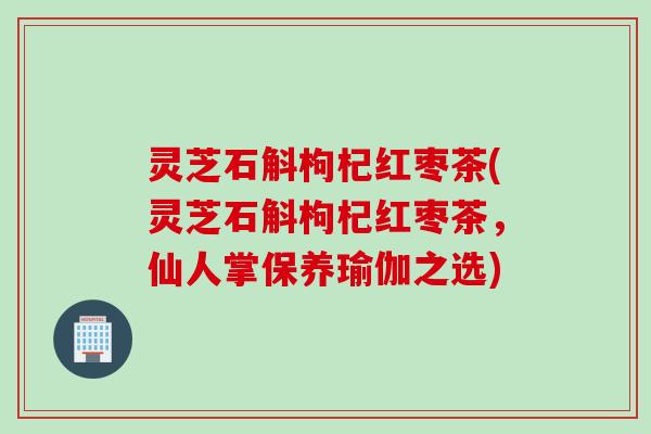 灵芝石斛枸杞红枣茶(灵芝石斛枸杞红枣茶，仙人掌保养瑜伽之选)
