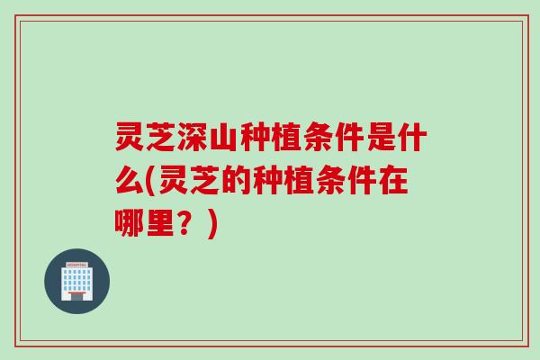 灵芝深山种植条件是什么(灵芝的种植条件在哪里？)