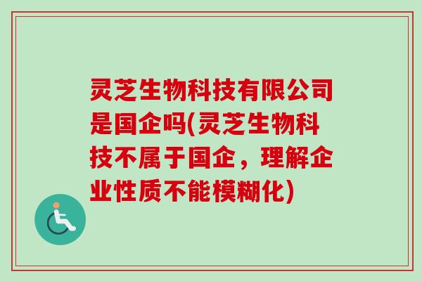 灵芝生物科技有限公司是国企吗(灵芝生物科技不属于国企，理解企业性质不能模糊化)