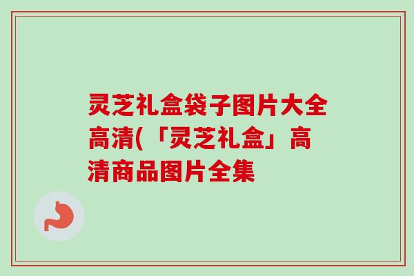 灵芝礼盒袋子图片大全高清(「灵芝礼盒」高清商品图片全集