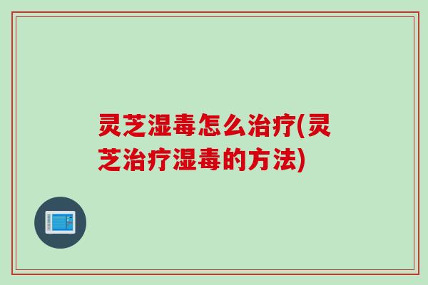 灵芝湿毒怎么治疗(灵芝治疗湿毒的方法)