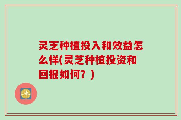 灵芝种植投入和效益怎么样(灵芝种植投资和回报如何?) 灵芝种植投入和效益怎么样(灵芝种植投资和回报如何?)