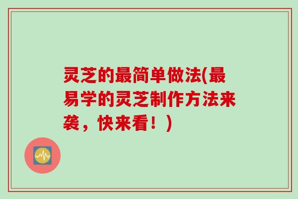 灵芝的最简单做法(最易学的灵芝制作方法来袭，快来看！)