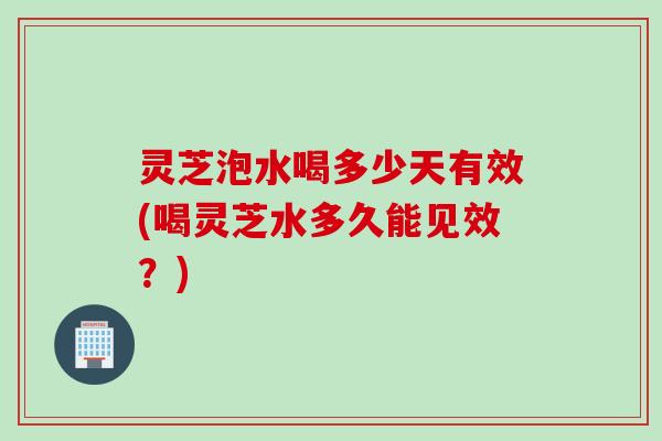灵芝泡水喝多少天有效(喝灵芝水多久能见效？)