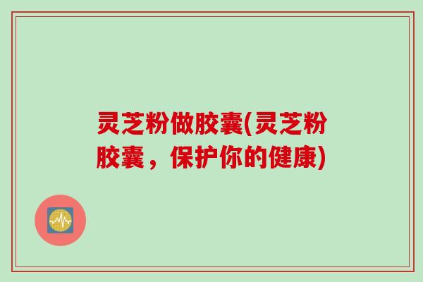 灵芝粉做胶囊(灵芝粉胶囊，保护你的健康)
