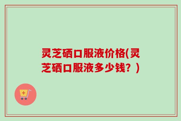 灵芝硒口服液价格(灵芝硒口服液多少钱？)