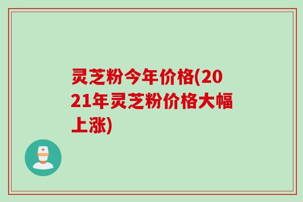 灵芝粉今年价格(2021年灵芝粉价格大幅上涨) 灵芝粉今年价格(2021年灵芝粉价格大幅上涨)