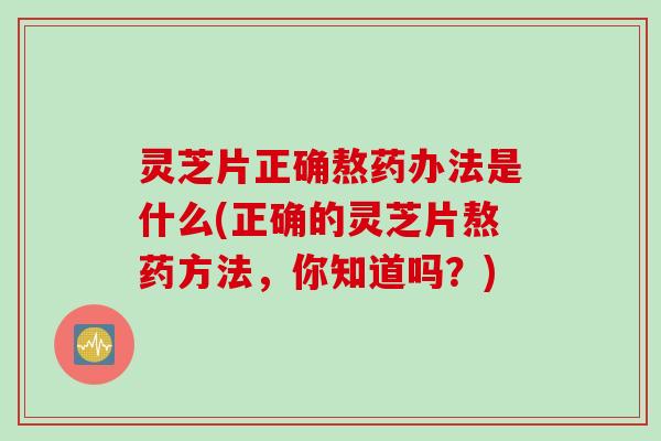 灵芝片正确熬药办法是什么(正确的灵芝片熬药方法，你知道吗？)
