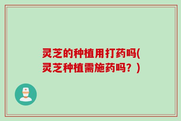 灵芝的种植用打药吗(灵芝种植需施药吗?) 灵芝的种植用打药吗(灵芝种植需施药吗?)