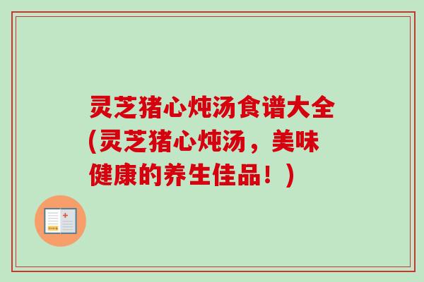 灵芝猪心炖汤食谱大全(灵芝猪心炖汤，美味健康的养生佳品！)